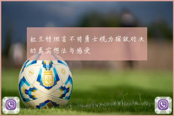 杜兰特坦言不将勇士视为宿敌对决的真实想法与感受
