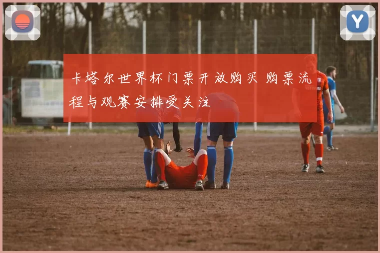 卡塔尔世界杯门票开放购买 购票流程与观赛安排受关注