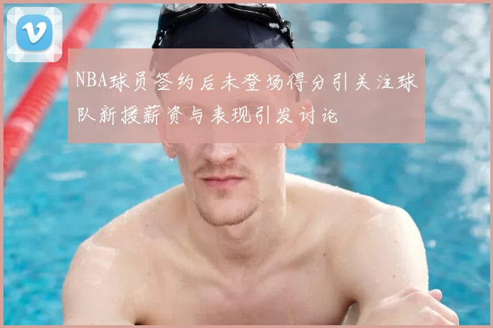 NBA球员签约后未登场得分引关注球队新援薪资与表现引发讨论