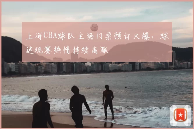 上海CBA球队主场门票预订火爆，球迷观赛热情持续高涨