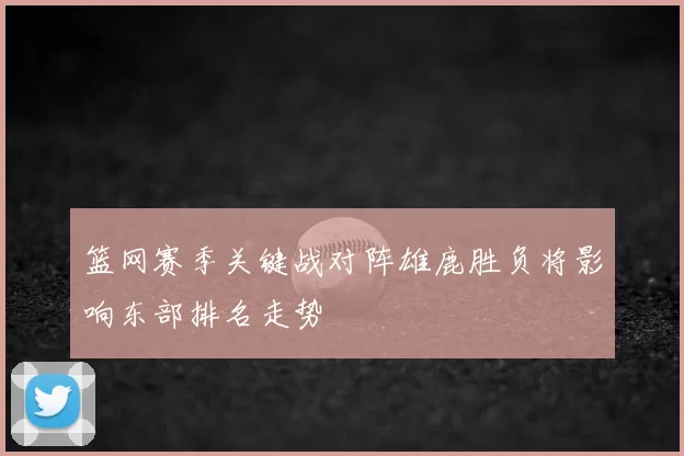 篮网赛季关键战对阵雄鹿胜负将影响东部排名走势