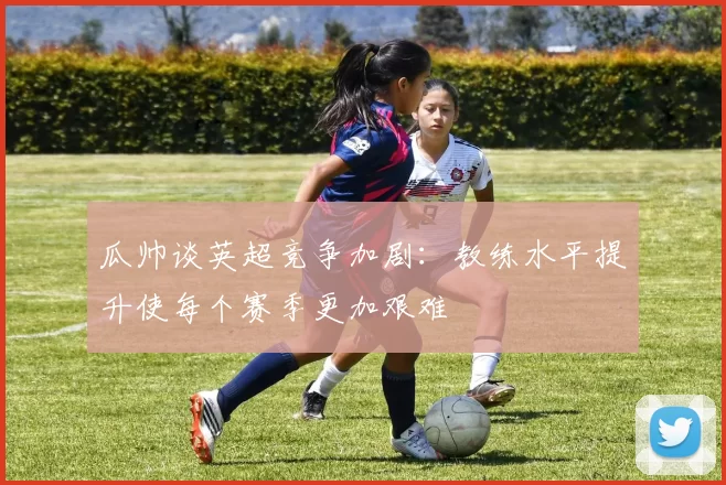 瓜帅谈英超竞争加剧：教练水平提升使每个赛季更加艰难
