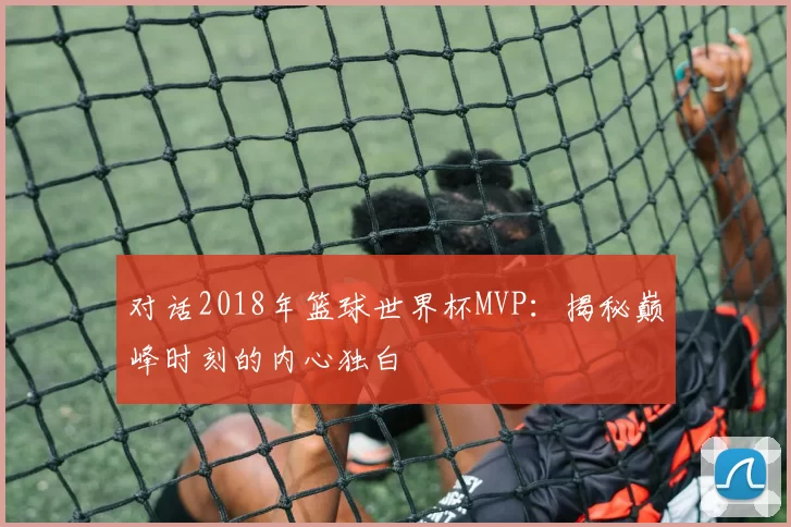 对话2018年篮球世界杯MVP：揭秘巅峰时刻的内心独白