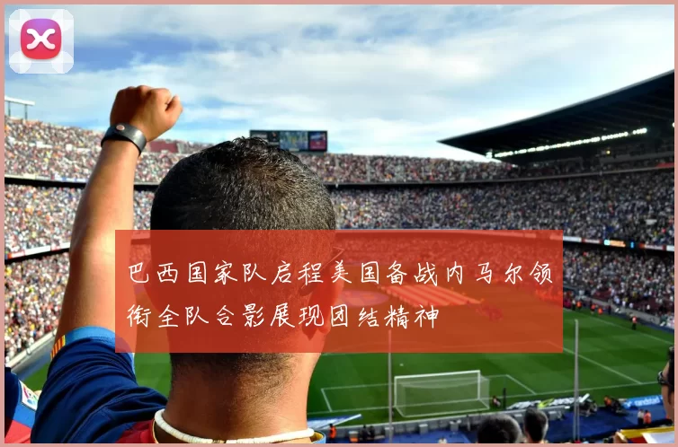 巴西国家队启程美国备战内马尔领衔全队合影展现团结精神