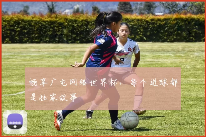 畅享广电网络世界杯，每个进球都是独家故事