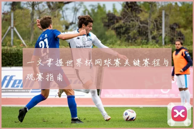一文掌握世界杯网球赛关键赛程与观赛指南