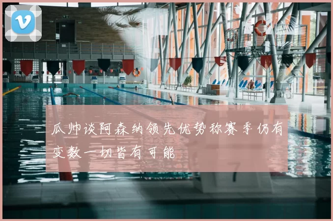 瓜帅谈阿森纳领先优势称赛季仍有变数一切皆有可能