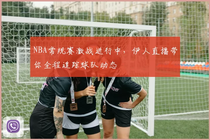NBA常规赛激战进行中，伊人直播带你全程追踪球队动态