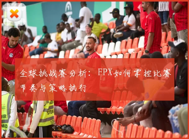 全球挑战赛分析：FPX如何掌控比赛节奏与策略执行
