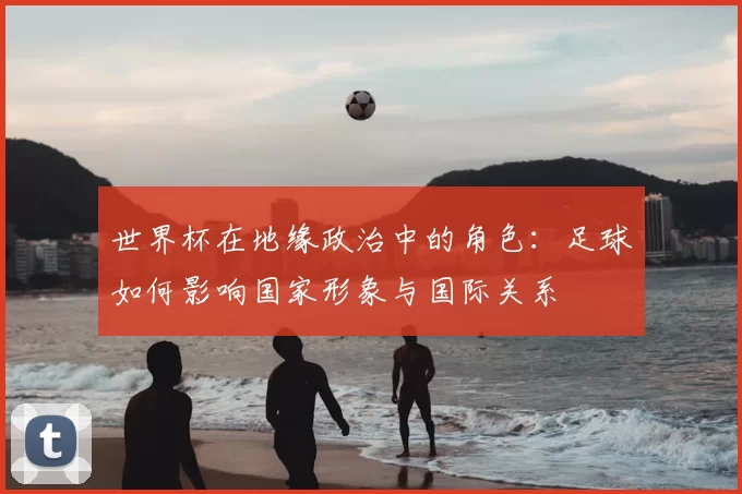 世界杯在地缘政治中的角色：足球如何影响国家形象与国际关系