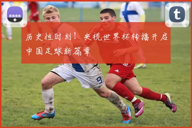 历史性时刻！央视世界杯转播开启中国足球新篇章