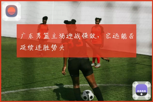 广东男篮主场迎战强敌，宏远能否延续连胜势头