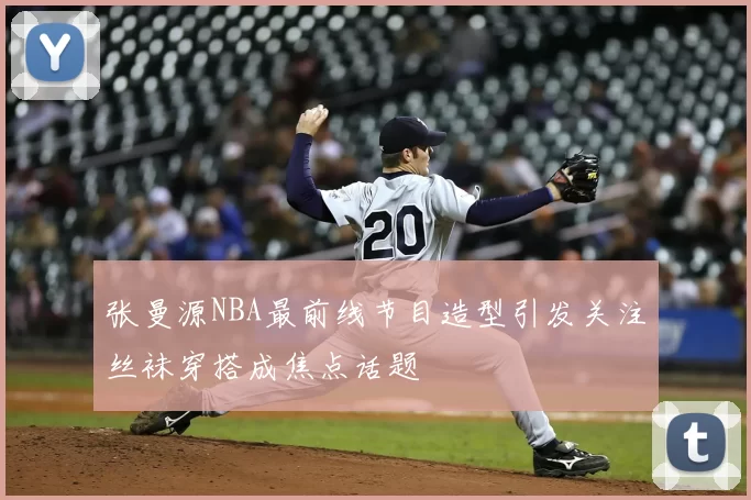 张曼源NBA最前线节目造型引发关注丝袜穿搭成焦点话题