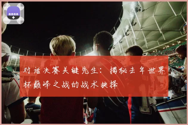 对话决赛关键先生：揭秘去年世界杯巅峰之战的战术抉择