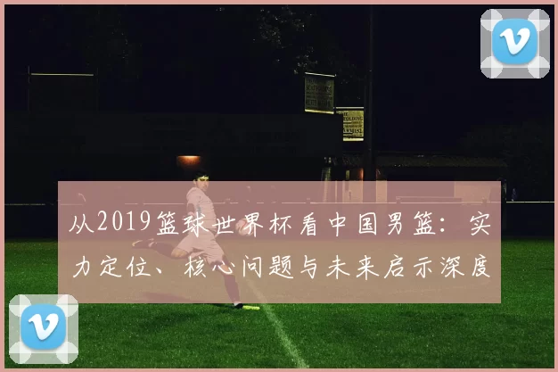 从2019篮球世界杯看中国男篮：实力定位、核心问题与未来启示深度分析