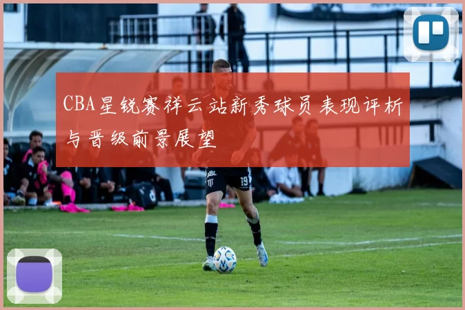 CBA星锐赛祥云站新秀球员表现评析与晋级前景展望