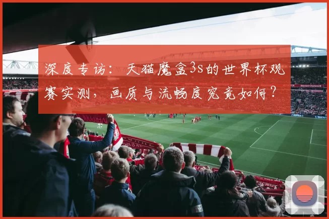 深度专访：天猫魔盒3s的世界杯观赛实测，画质与流畅度究竟如何？