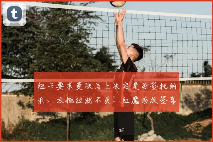 纽卡要求曼联马上决定是否签托纳利，太拖拉就不卖！红魔或改签喜鹊另一人_刘易斯·霍尔_阿森纳_罗马