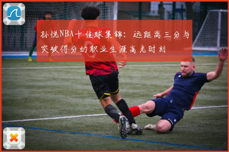 孙悦NBA十佳球集锦：远距离三分与突破得分的职业生涯高光时刻