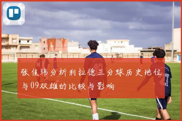 张佳玮分析利拉德三分球历史地位与09双雄的比较与影响