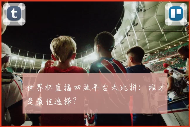 世界杯直播回放平台大比拼：谁才是最佳选择？