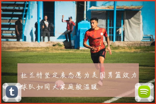 杜兰特坚定表态愿为美国男篮效力球队如同大家庭般温暖