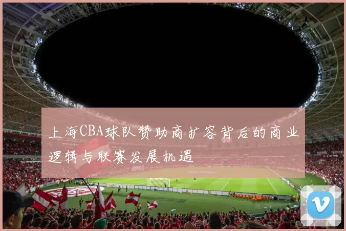 上海CBA球队赞助商扩容背后的商业逻辑与联赛发展机遇