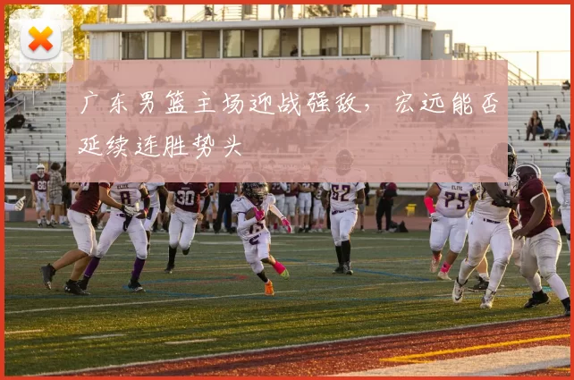 广东男篮主场迎战强敌，宏远能否延续连胜势头