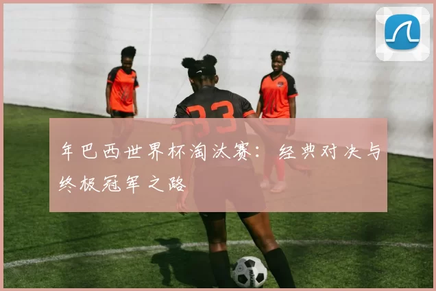年巴西世界杯淘汰赛:经典对决与终极冠军之路