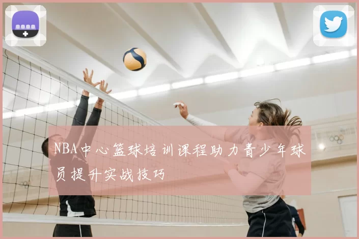 NBA中心篮球培训课程助力青少年球员提升实战技巧