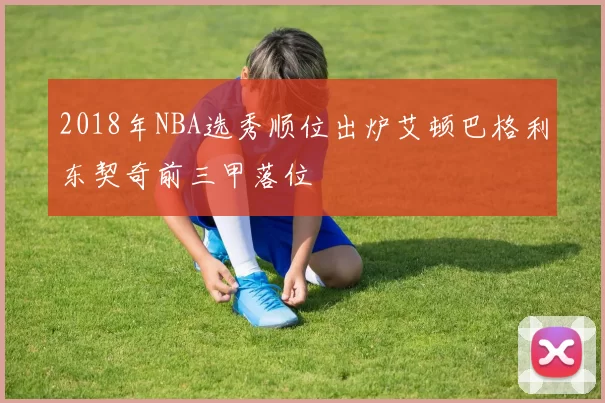 2018年NBA选秀顺位出炉艾顿巴格利东契奇前三甲落位