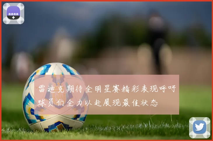 雷迪克期待全明星赛精彩表现呼吁球员们全力以赴展现最佳状态