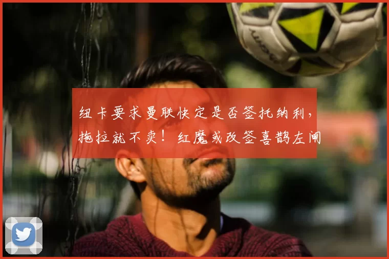 纽卡要求曼联快定是否签托纳利，拖拉就不卖！红魔或改签喜鹊左闸