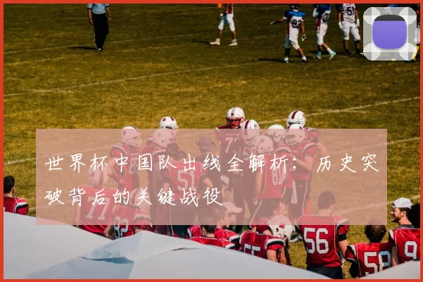 世界杯中国队出线全解析：历史突破背后的关键战役