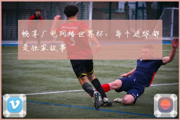畅享广电网络世界杯,每个进球都是独家故事