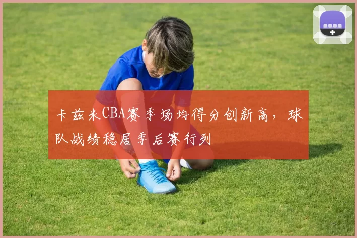 卡兹米CBA赛季场均得分创新高，球队战绩稳居季后赛行列