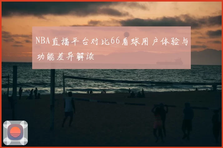 NBA直播平台对比66看球用户体验与功能差异解读