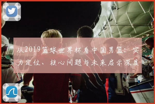 从2019篮球世界杯看中国男篮：实力定位、核心问题与未来启示深度分析