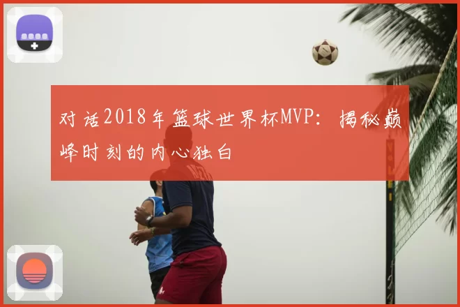 对话2018年篮球世界杯MVP：揭秘巅峰时刻的内心独白