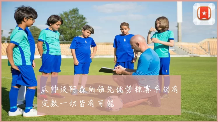 瓜帅谈阿森纳领先优势称赛季仍有变数一切皆有可能