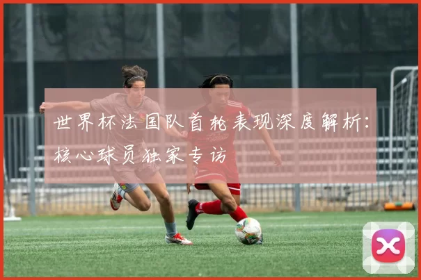 世界杯法国队首轮表现深度解析：核心球员独家专访