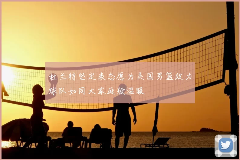 杜兰特坚定表态愿为美国男篮效力球队如同大家庭般温暖