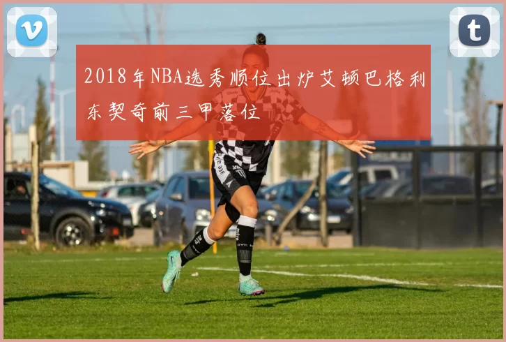 2018年NBA选秀顺位出炉艾顿巴格利东契奇前三甲落位