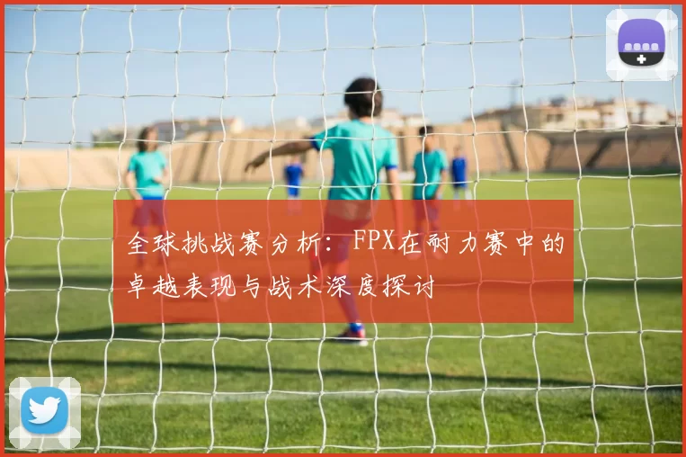 全球挑战赛分析：FPX在耐力赛中的卓越表现与战术深度探讨