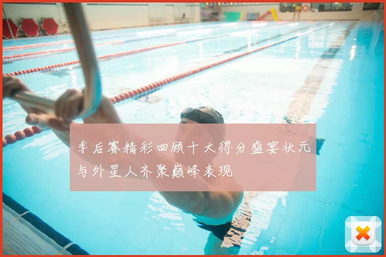 季后赛精彩回顾十大得分盛宴状元与外星人齐聚巅峰表现