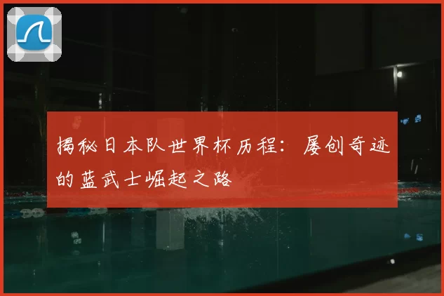 揭秘日本队世界杯历程：屡创奇迹的蓝武士崛起之路