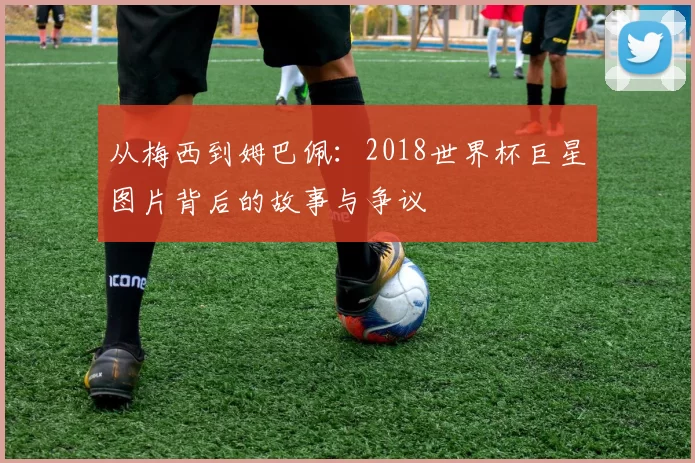 从梅西到姆巴佩：2018世界杯巨星图片背后的故事与争议