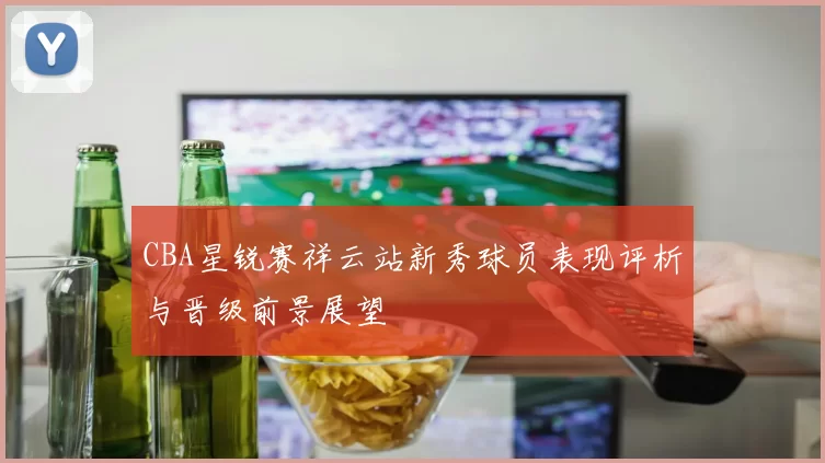 CBA星锐赛祥云站新秀球员表现评析与晋级前景展望