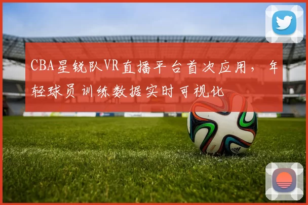 CBA星锐队VR直播平台首次应用，年轻球员训练数据实时可视化