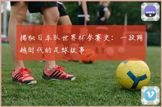 揭秘日本队世界杯参赛史：一段跨越时代的足球故事